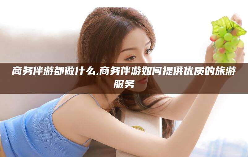 沛县商务伴游都做什么,商务伴游如何提供优质的旅游服务