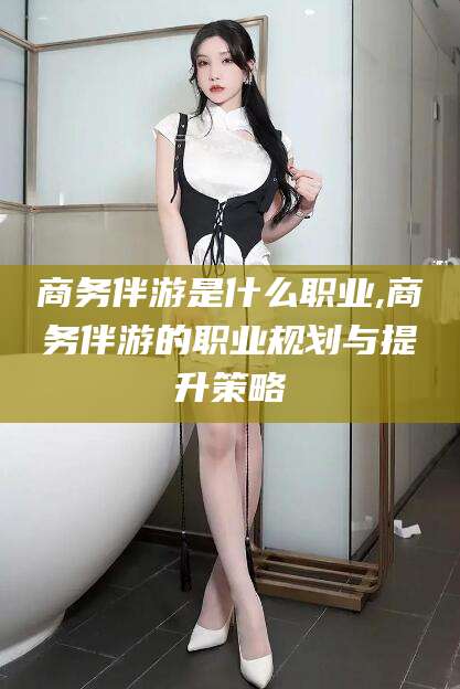 沛县商务伴游是什么职业,商务伴游的职业规划与提升策略