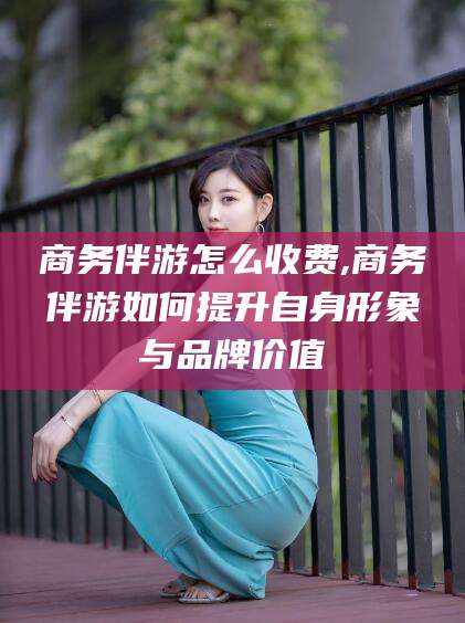 沛县商务伴游怎么收费,商务伴游如何提升自身形象与品牌价值