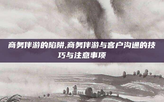 沛县商务伴游的陷阱,商务伴游与客户沟通的技巧与注意事项