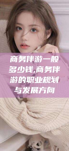 沛县商务伴游一般多少钱,商务伴游的职业规划与发展方向