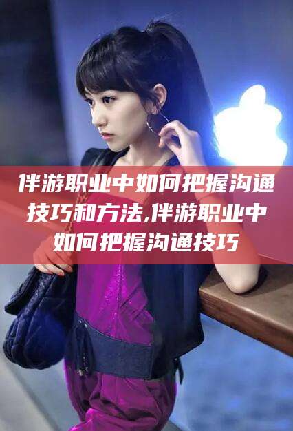 沛县伴游职业中如何把握沟通技巧和方法,伴游职业中如何把握沟通技巧