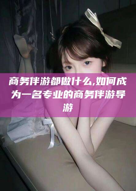 沛县商务伴游都做什么,如何成为一名专业的商务伴游导游