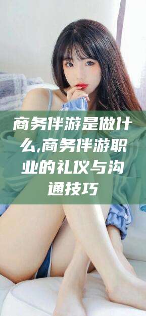 沛县商务伴游是做什么,商务伴游职业的礼仪与沟通技巧