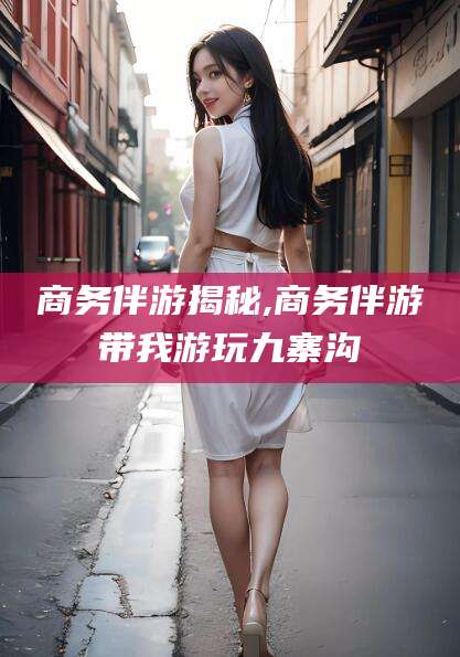 沛县商务伴游揭秘,商务伴游带我游玩九寨沟