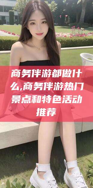 沛县商务伴游都做什么,商务伴游热门景点和特色活动推荐