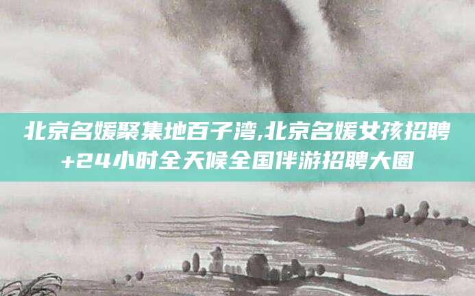 沛县北京名媛聚集地百子湾,北京名媛女孩招聘+24小时全天候全国伴游招聘大圈