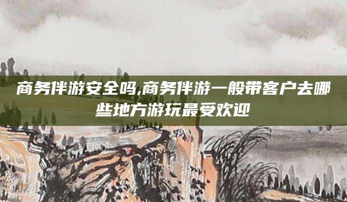沛县商务伴游安全吗,商务伴游一般带客户去哪些地方游玩最受欢迎