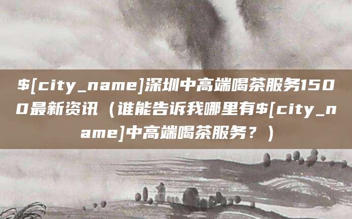 沛县深圳中高端喝茶服务1500最新资讯(谁能告诉我哪里有沛县中高端喝茶服务?)