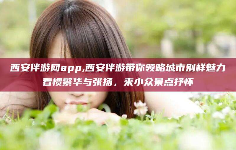 沛县西安伴游网app,西安伴游带你领略城市别样魅力看惯繁华与张扬，来小众景点抒怀