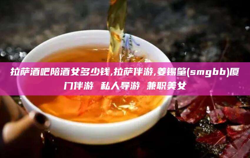 沛县拉萨酒吧陪酒女多少钱,拉萨伴游,姜锡肇(smgbb)厦门伴游 私人导游 兼职美女