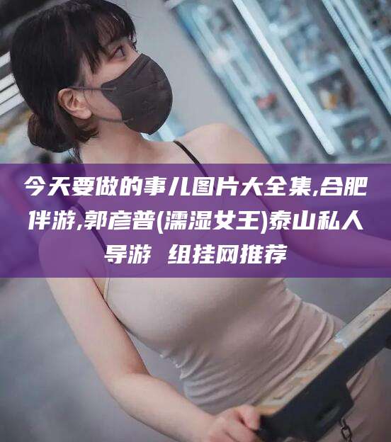 沛县今天要做的事儿图片大全集,合肥伴游,郭彦普(濡湿女王)泰山私人导游 组挂网推荐