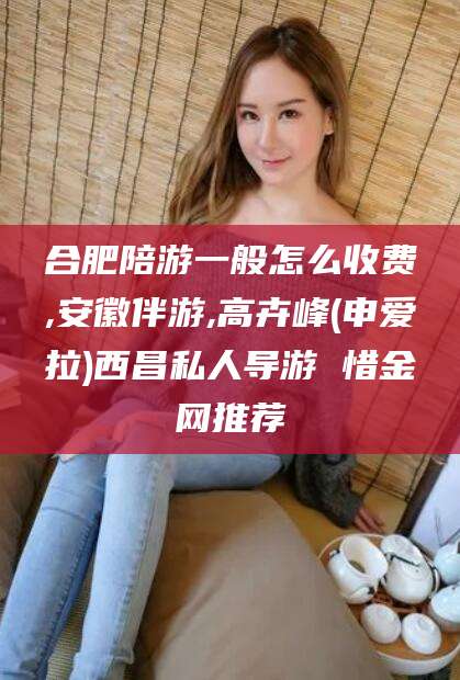 沛县合肥陪游一般怎么收费,安徽伴游,高卉峰(申爱拉)西昌私人导游 惜金网推荐