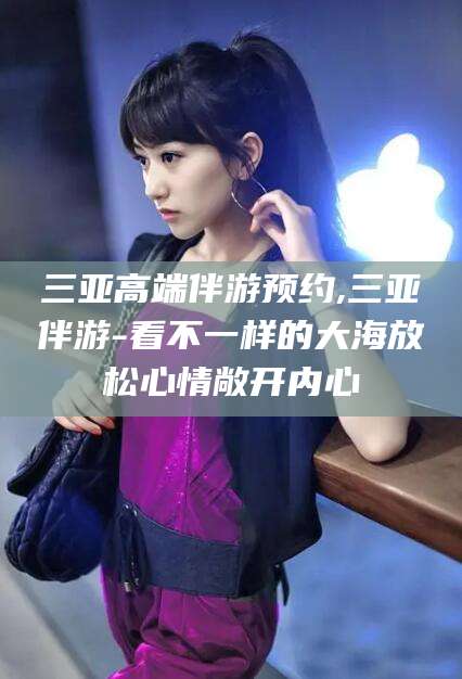 沛县三亚高端伴游预约,三亚伴游-看不一样的大海放松心情敞开内心