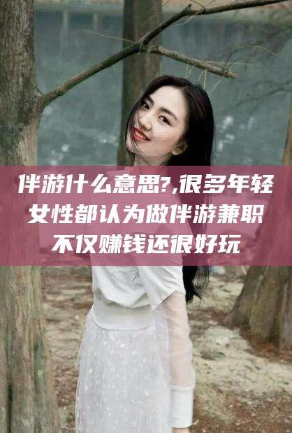 沛县伴游什么意思?,很多年轻女性都认为做伴游兼职不仅赚钱还很好玩