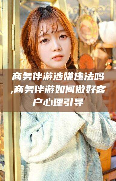 沛县商务伴游涉嫌违法吗,商务伴游如何做好客户心理引导
