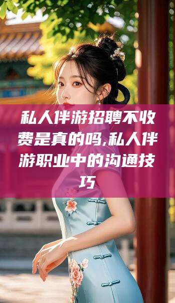 沛县私人伴游招聘不收费是真的吗,私人伴游职业中的沟通技巧