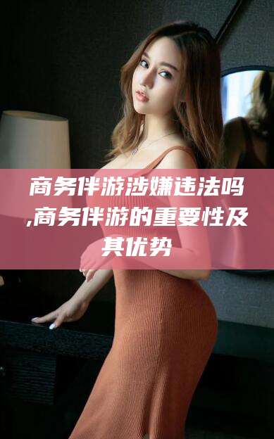沛县商务伴游涉嫌违法吗,商务伴游的重要性及其优势