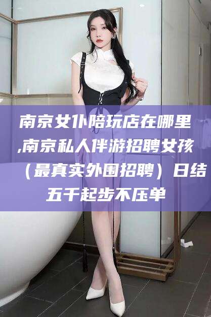 沛县南京女仆陪玩店在哪里,南京私人伴游招聘女孩（最真实外围招聘）日结五千起步不压单