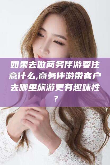 沛县如果去做商务伴游要注意什么,商务伴游带客户去哪里旅游更有趣味性？