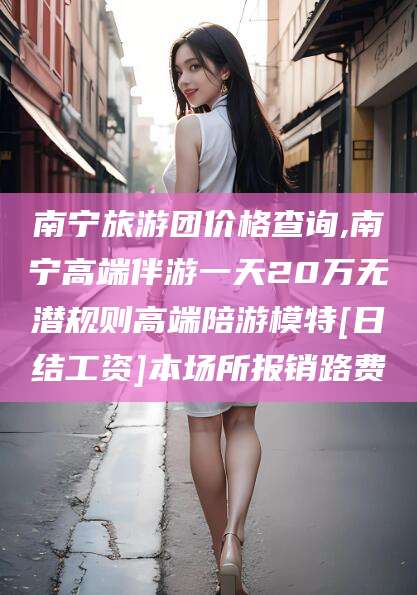 沛县南宁旅游团价格查询,南宁高端伴游一天20万无潜规则高端陪游模特[日结工资]本场所报销路费