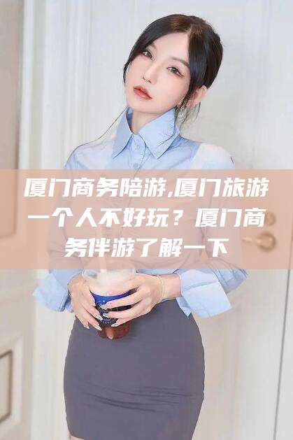 沛县厦门商务陪游,厦门旅游一个人不好玩？厦门商务伴游了解一下