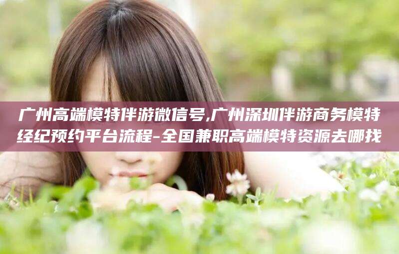 沛县广州高端模特伴游微信号,广州深圳伴游商务模特经纪预约平台流程-全国兼职高端模特资源去哪找