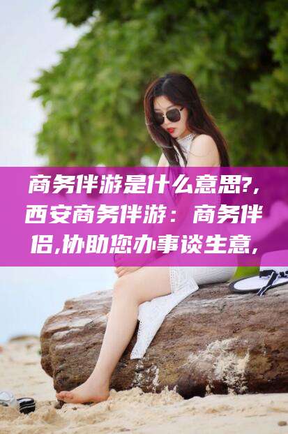 沛县商务伴游是什么意思?,西安商务伴游：商务伴侣,协助您办事谈生意,