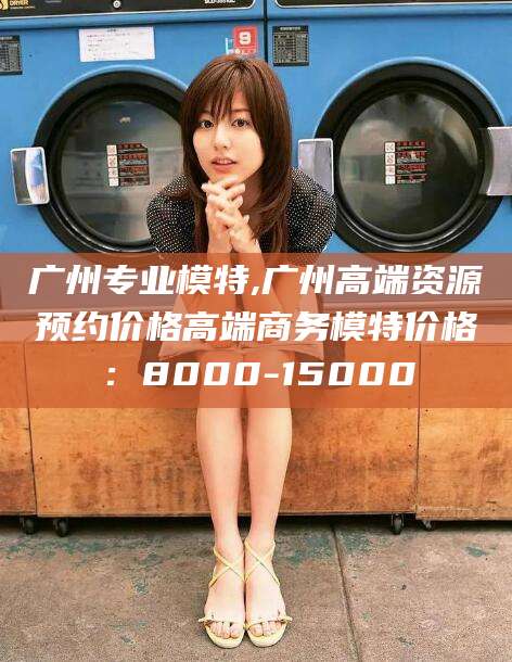 沛县广州专业模特,广州高端资源预约价格高端商务模特价格：8000-15000