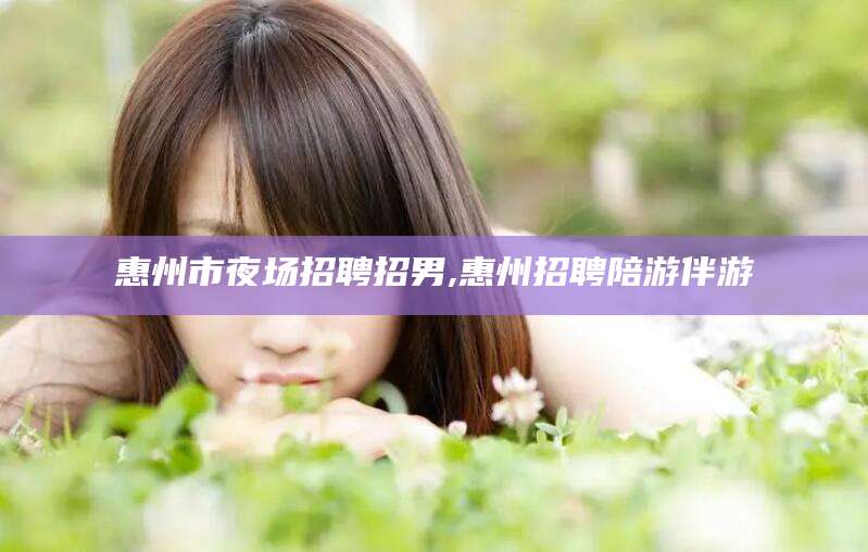 沛县惠州市夜场招聘招男,惠州招聘陪游伴游