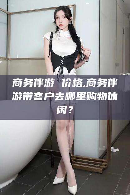 沛县商务伴游 价格,商务伴游带客户去哪里购物休闲？