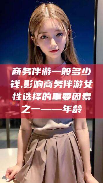 沛县商务伴游一般多少钱,影响商务伴游女性选择的重要因素之一——年龄