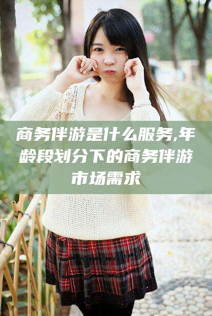 沛县商务伴游是什么服务,年龄段划分下的商务伴游市场需求