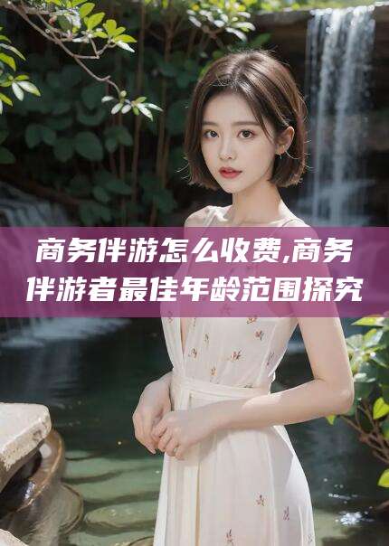 沛县商务伴游怎么收费,商务伴游者最佳年龄范围探究