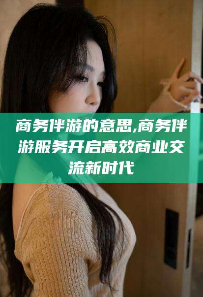 沛县商务伴游的意思,商务伴游服务开启高效商业交流新时代
