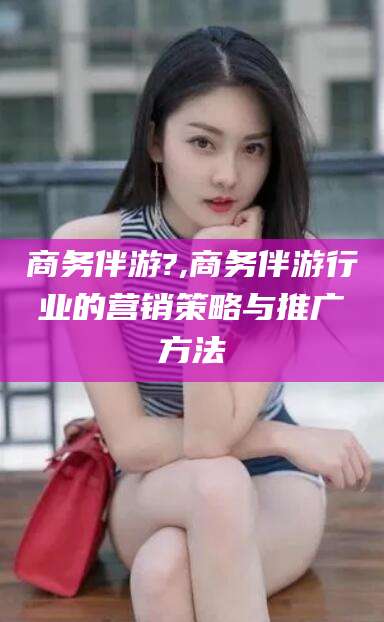 沛县商务伴游?,商务伴游行业的营销策略与推广方法