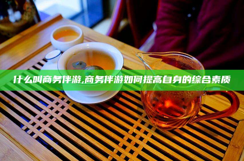 沛县什么叫商务伴游,商务伴游如何提高自身的综合素质